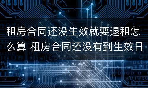 租房合同还没生效就要退租怎么算 租房合同还没有到生效日期 能退吗