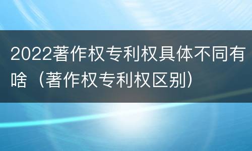 2022著作权专利权具体不同有啥（著作权专利权区别）