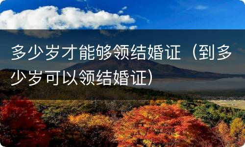 多少岁才能够领结婚证（到多少岁可以领结婚证）