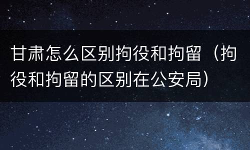 甘肃怎么区别拘役和拘留（拘役和拘留的区别在公安局）