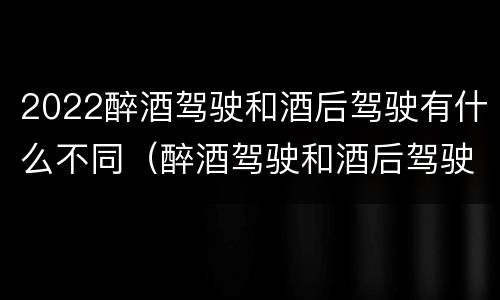 2022醉酒驾驶和酒后驾驶有什么不同（醉酒驾驶和酒后驾驶的标准）