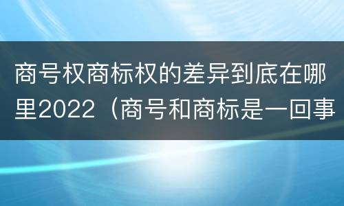 商号权商标权的差异到底在哪里2022（商号和商标是一回事吗）