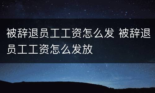 被辞退员工工资怎么发 被辞退员工工资怎么发放