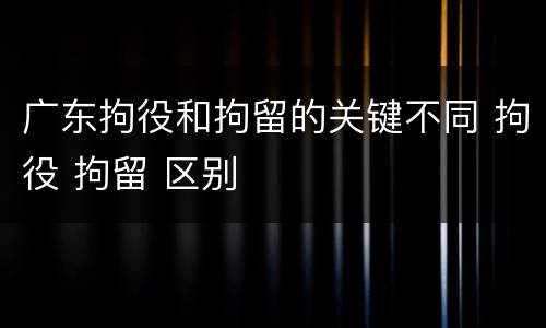 广东拘役和拘留的关键不同 拘役 拘留 区别
