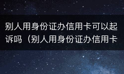 别人用身份证办信用卡可以起诉吗（别人用身份证办信用卡可以起诉吗安全吗）