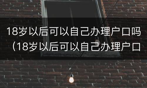 18岁以后可以自己办理户口吗（18岁以后可以自己办理户口吗）