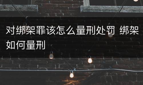 对绑架罪该怎么量刑处罚 绑架如何量刑