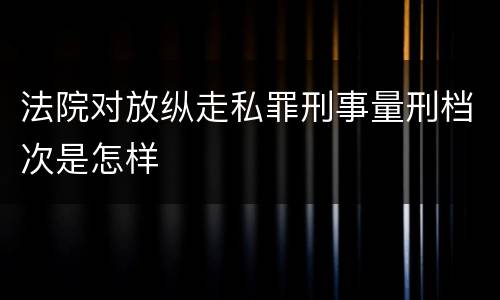 法院对放纵走私罪刑事量刑档次是怎样