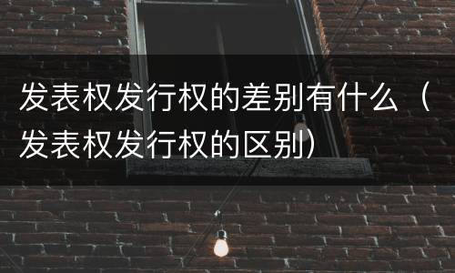 发表权发行权的差别有什么（发表权发行权的区别）