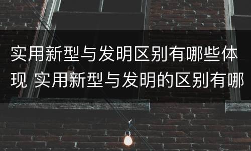 实用新型与发明区别有哪些体现 实用新型与发明的区别有哪些