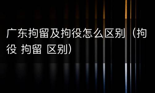 广东拘留及拘役怎么区别（拘役 拘留 区别）