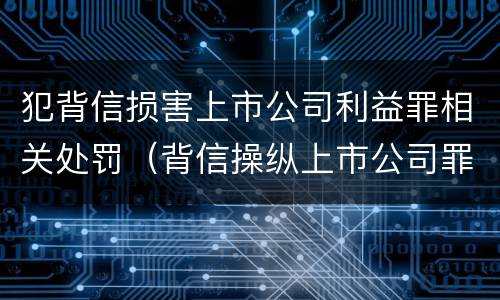 犯背信损害上市公司利益罪相关处罚（背信操纵上市公司罪）