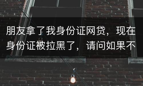 朋友拿了我身份证网贷，现在身份证被拉黑了，请问如果不还钱身份证还能用吗