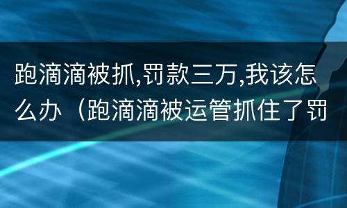 跑滴滴被抓,罚款三万,我该怎么办（跑滴滴被运管抓住了罚多少钱）