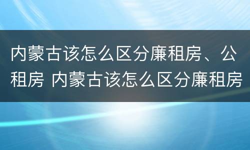 内蒙古该怎么区分廉租房、公租房 内蒙古该怎么区分廉租房,公租房和商品房