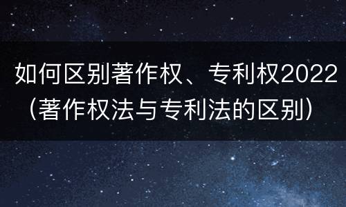 如何区别著作权、专利权2022（著作权法与专利法的区别）
