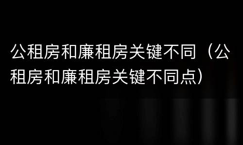 公租房和廉租房关键不同（公租房和廉租房关键不同点）