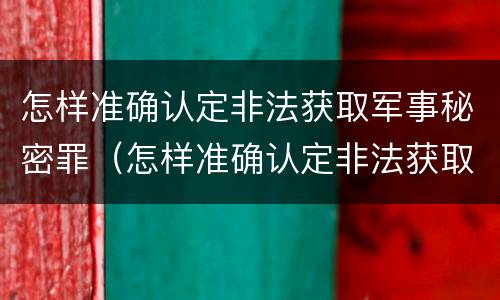 怎样准确认定非法获取军事秘密罪（怎样准确认定非法获取军事秘密罪案件）