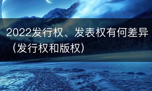 2022发行权、发表权有何差异（发行权和版权）