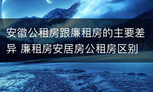 安徽公租房跟廉租房的主要差异 廉租房安居房公租房区别