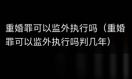 重婚罪可以监外执行吗（重婚罪可以监外执行吗判几年）