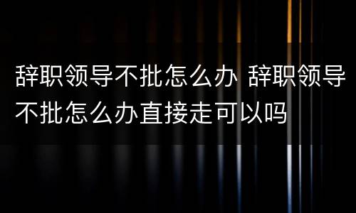 辞职领导不批怎么办 辞职领导不批怎么办直接走可以吗