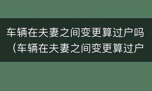 车辆在夫妻之间变更算过户吗（车辆在夫妻之间变更算过户吗要多少钱）