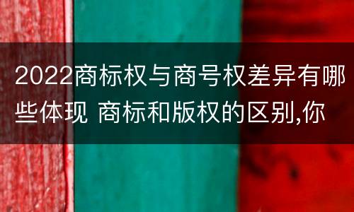 2022商标权与商号权差异有哪些体现 商标和版权的区别,你知道多少?