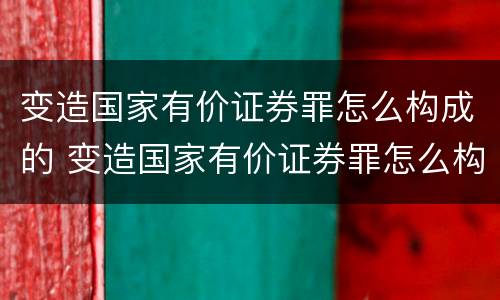 变造国家有价证券罪怎么构成的 变造国家有价证券罪怎么构成的