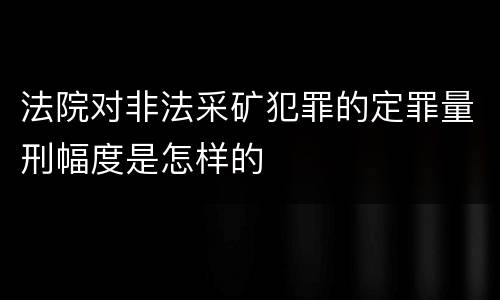 法院对非法采矿犯罪的定罪量刑幅度是怎样的