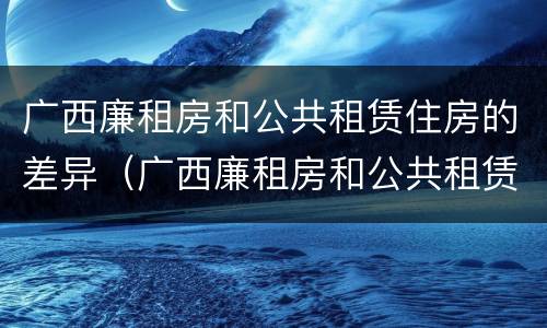 广西廉租房和公共租赁住房的差异（广西廉租房和公共租赁住房的差异是什么）