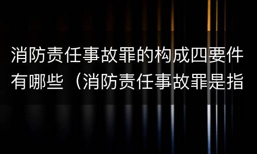 消防责任事故罪的构成四要件有哪些（消防责任事故罪是指违反消防管理法规）