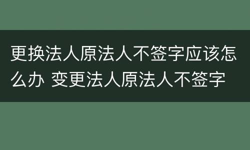 更换法人原法人不签字应该怎么办 变更法人原法人不签字