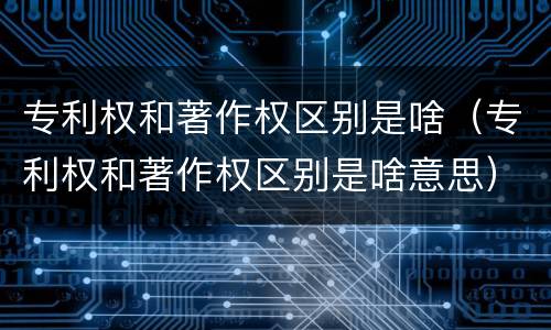 专利权和著作权区别是啥（专利权和著作权区别是啥意思）