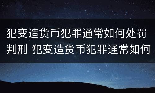 犯变造货币犯罪通常如何处罚判刑 犯变造货币犯罪通常如何处罚判刑人员