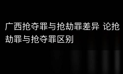 广西抢夺罪与抢劫罪差异 论抢劫罪与抢夺罪区别