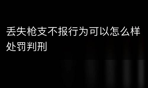 丢失枪支不报行为可以怎么样处罚判刑