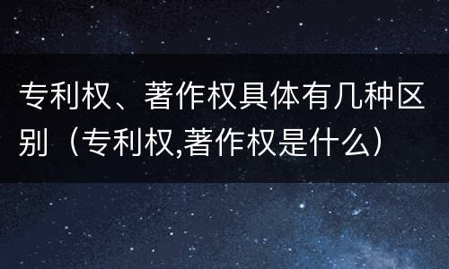 专利权、著作权具体有几种区别（专利权,著作权是什么）