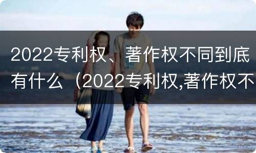 2022专利权、著作权不同到底有什么（2022专利权,著作权不同到底有什么影响）