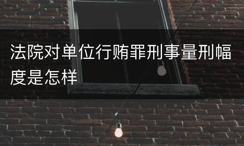 法院对单位行贿罪刑事量刑幅度是怎样