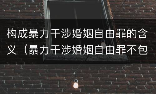 构成暴力干涉婚姻自由罪的含义（暴力干涉婚姻自由罪不包括哪种情形）