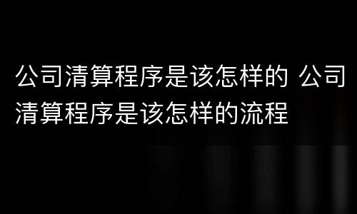公司清算程序是该怎样的 公司清算程序是该怎样的流程