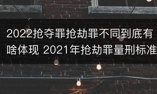 2022抢夺罪抢劫罪不同到底有啥体现 2021年抢劫罪量刑标准