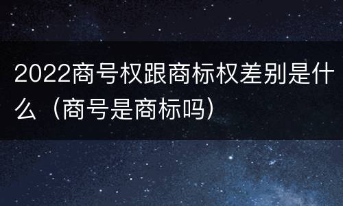 2022商号权跟商标权差别是什么（商号是商标吗）