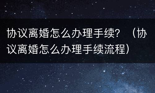 协议离婚怎么办理手续？（协议离婚怎么办理手续流程）