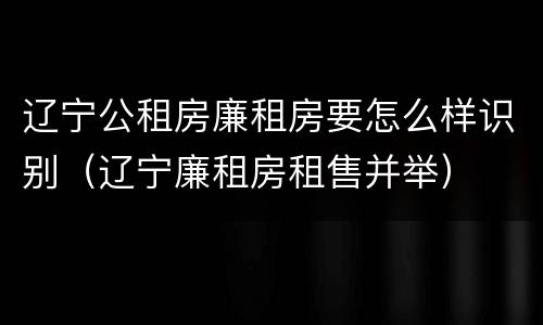 辽宁公租房廉租房要怎么样识别（辽宁廉租房租售并举）
