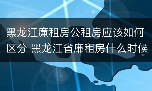 黑龙江廉租房公租房应该如何区分 黑龙江省廉租房什么时候卖给个人