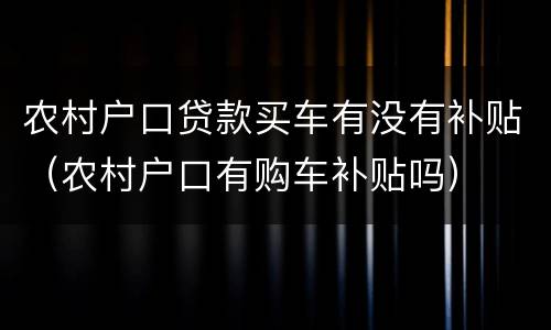 农村户口贷款买车有没有补贴（农村户口有购车补贴吗）