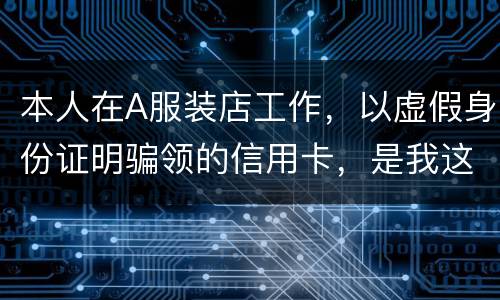 本人在A服装店工作，以虚假身份证明骗领的信用卡，是我这样的吗