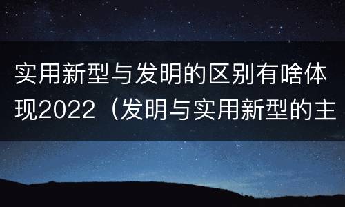 实用新型与发明的区别有啥体现2022（发明与实用新型的主要区别）